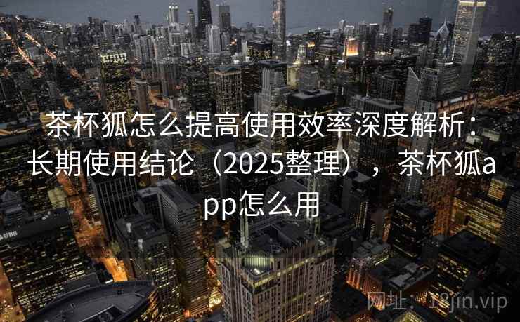 茶杯狐怎么提高使用效率深度解析：长期使用结论（2025整理），茶杯狐app怎么用