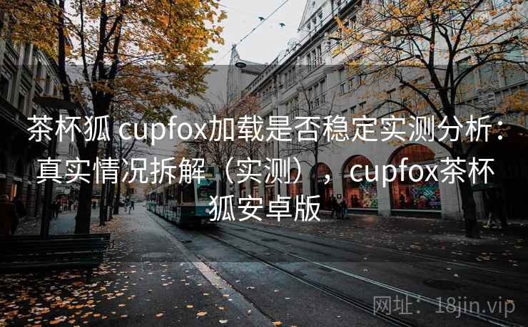 茶杯狐 cupfox加载是否稳定实测分析:真实情况拆解(实测),cupfox茶杯狐安卓版 茶杯狐 cupfox加载是否稳定实测分析:真实情况拆解(实测),cupfox茶杯狐安卓版
