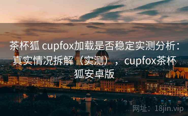 茶杯狐 cupfox加载是否稳定实测分析:真实情况拆解(实测),cupfox茶杯狐安卓版 茶杯狐 cupfox加载是否稳定实测分析:真实情况拆解(实测),cupfox茶杯狐安卓版