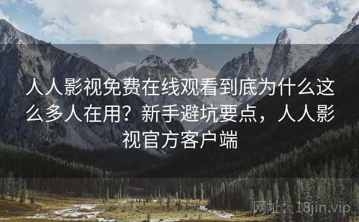 人人影视免费在线观看到底为什么这么多人在用？新手避坑要点，人人影视官方客户端