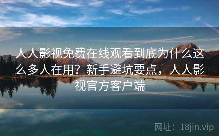 人人影视免费在线观看到底为什么这么多人在用？新手避坑要点，人人影视官方客户端