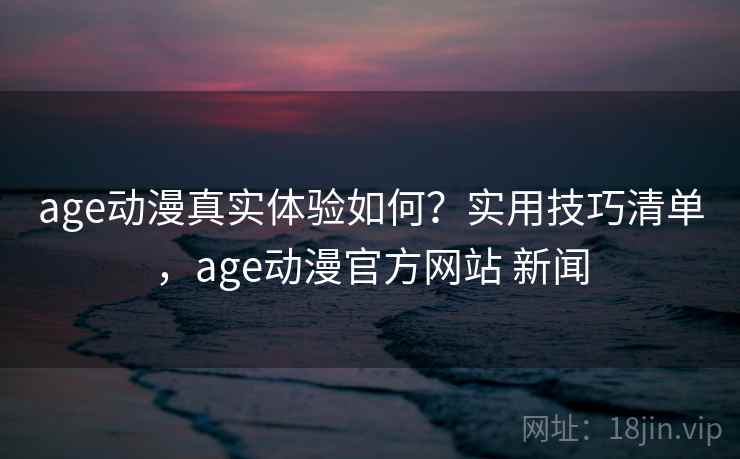 age动漫真实体验如何？实用技巧清单，age动漫官方网站 新闻