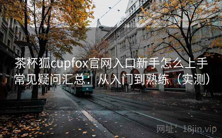 茶杯狐cupfox官网入口新手怎么上手常见疑问汇总:从入门到熟练(实测) 茶杯狐cupfox官网入口新手怎么上手常见疑问汇总:从入门到熟练(实测)