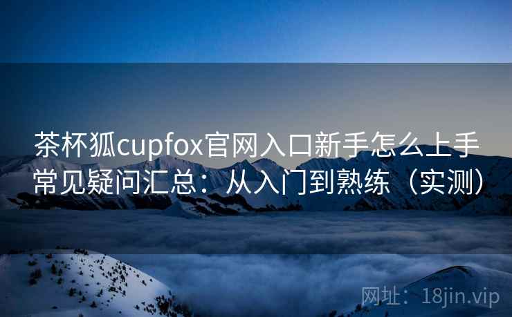 茶杯狐cupfox官网入口新手怎么上手常见疑问汇总:从入门到熟练(实测) 茶杯狐cupfox官网入口新手怎么上手常见疑问汇总:从入门到熟练(实测)