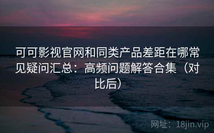 可可影视官网和同类产品差距在哪常见疑问汇总：高频问题解答合集（对比后）
