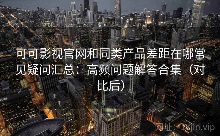 可可影视官网和同类产品差距在哪常见疑问汇总：高频问题解答合集（对比后）