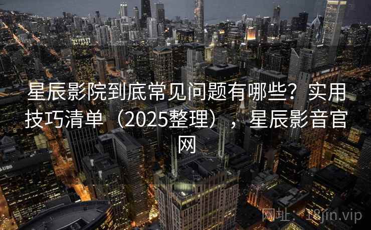 星辰影院到底常见问题有哪些？实用技巧清单（2025整理），星辰影音官网