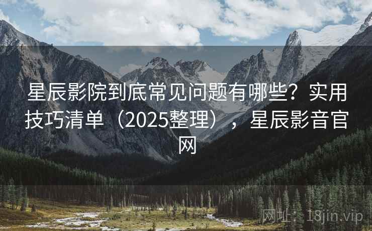 星辰影院到底常见问题有哪些？实用技巧清单（2025整理），星辰影音官网
