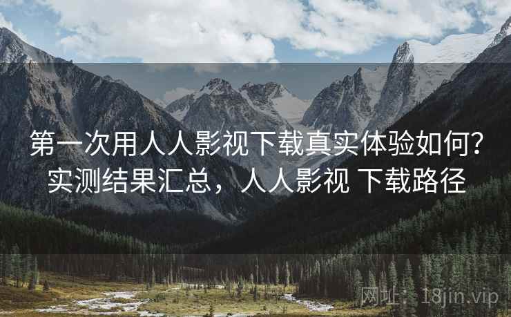 第一次用人人影视下载真实体验如何?实测结果汇总,人人影视 下载路径 第一次用人人影视下载真实体验如何?实测结果汇总,人人影视 下载路径