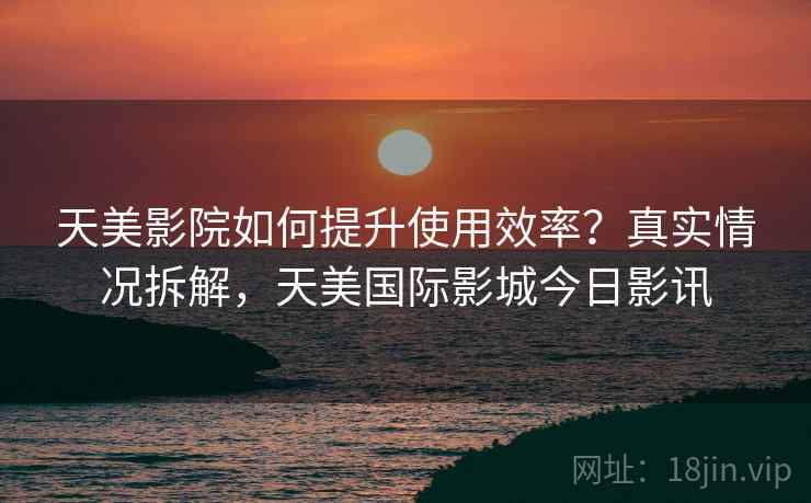 天美影院如何提升使用效率?真实情况拆解,天美国际影城今日影讯 天美影院如何提升使用效率?真实情况拆解,天美国际影城今日影讯