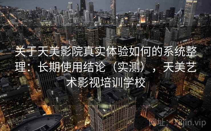 关于天美影院真实体验如何的系统整理:长期使用结论(实测),天美艺术影视培训学校 关于天美影院真实体验如何的系统整理:长期使用结论(实测),天美艺术影视培训学校