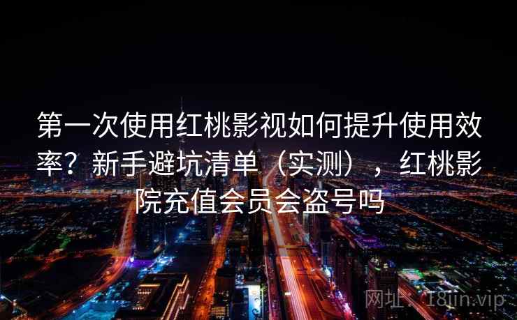 第一次使用红桃影视如何提升使用效率？新手避坑清单（实测），红桃影院充值会员会盗号吗