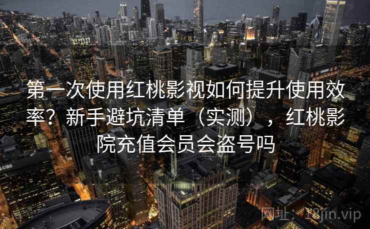 第一次使用红桃影视如何提升使用效率？新手避坑清单（实测），红桃影院充值会员会盗号吗