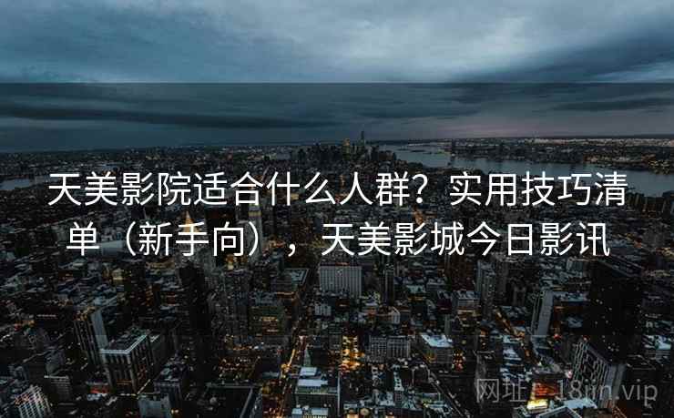 天美影院适合什么人群?实用技巧清单(新手向),天美影城今日影讯 天美影院适合什么人群?实用技巧清单(新手向),天美影城今日影讯