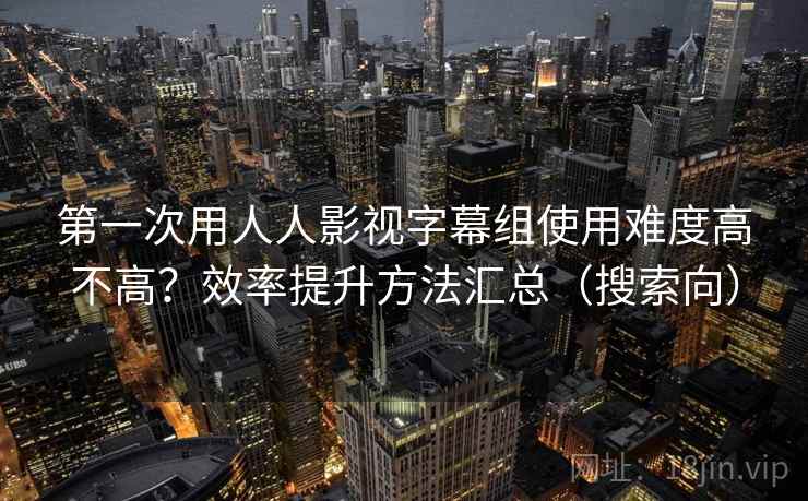 第一次用人人影视字幕组使用难度高不高?效率提升方法汇总(搜索向) 第一次用人人影视字幕组使用难度高不高?效率提升方法汇总(搜索向)