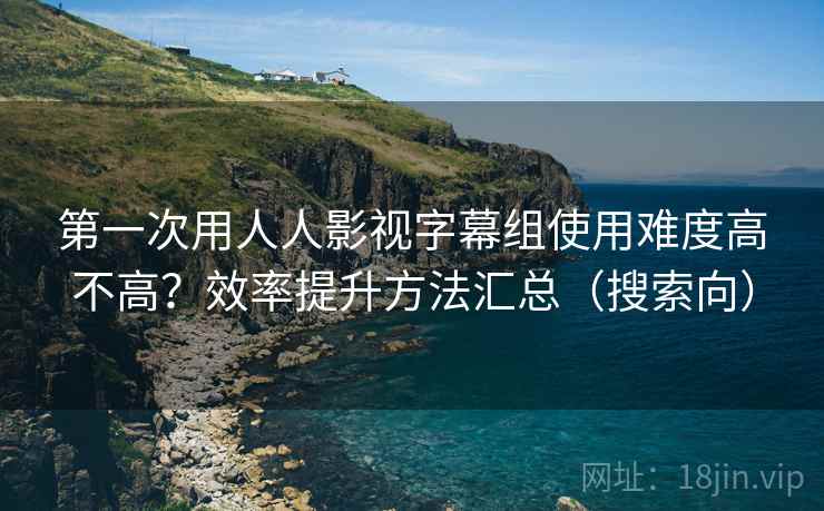 第一次用人人影视字幕组使用难度高不高?效率提升方法汇总(搜索向) 第一次用人人影视字幕组使用难度高不高?效率提升方法汇总(搜索向)