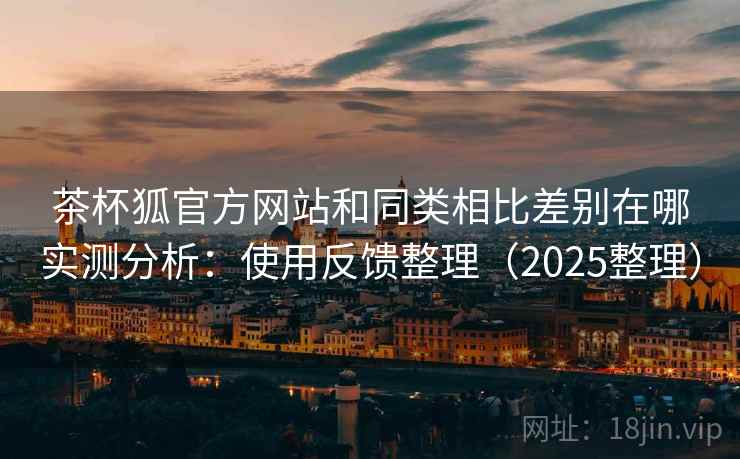 茶杯狐官方网站和同类相比差别在哪实测分析:使用反馈整理(2025整理) 茶杯狐官方网站和同类相比差别在哪实测分析:使用反馈整理(2025整理)