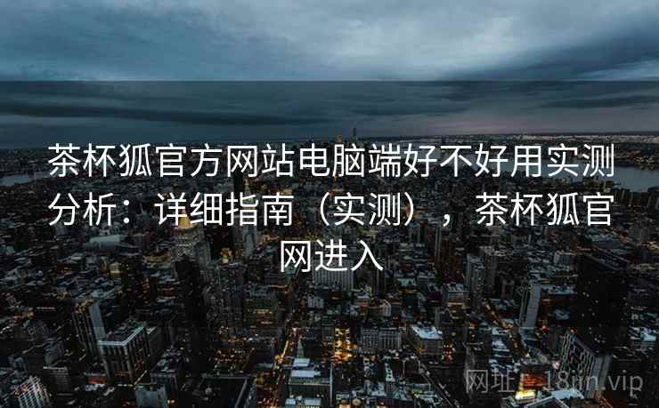 茶杯狐官方网站电脑端好不好用实测分析:详细指南(实测),茶杯狐官网进入 茶杯狐官方网站电脑端好不好用实测分析:详细指南(实测),茶杯狐官网进入