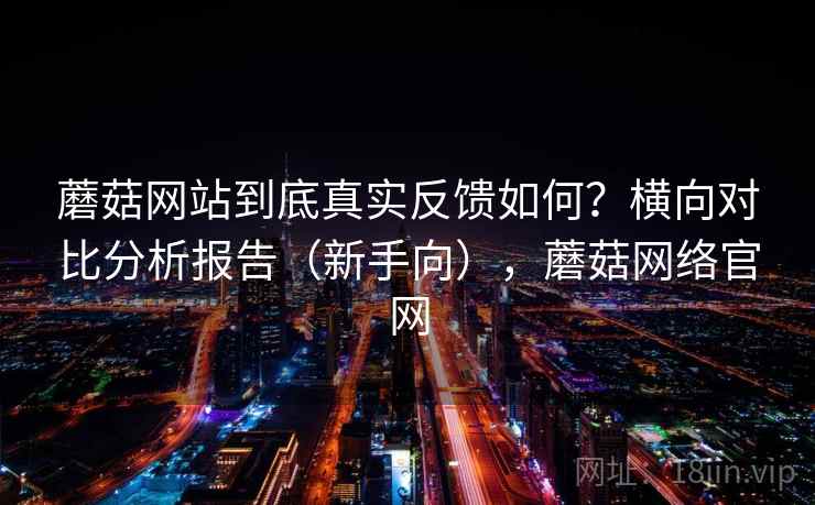蘑菇网站到底真实反馈如何?横向对比分析报告(新手向),蘑菇网络官网 蘑菇网站到底真实反馈如何?横向对比分析报告(新手向),蘑菇网络官网