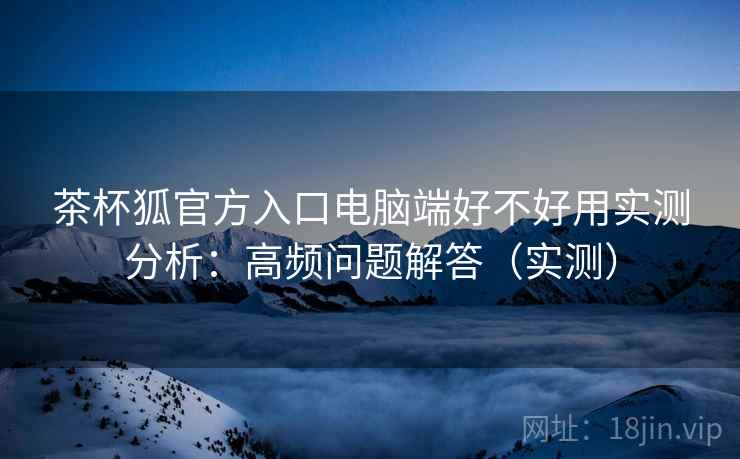 茶杯狐官方入口电脑端好不好用实测分析:高频问题解答(实测) 茶杯狐官方入口电脑端好不好用实测分析:高频问题解答(实测)