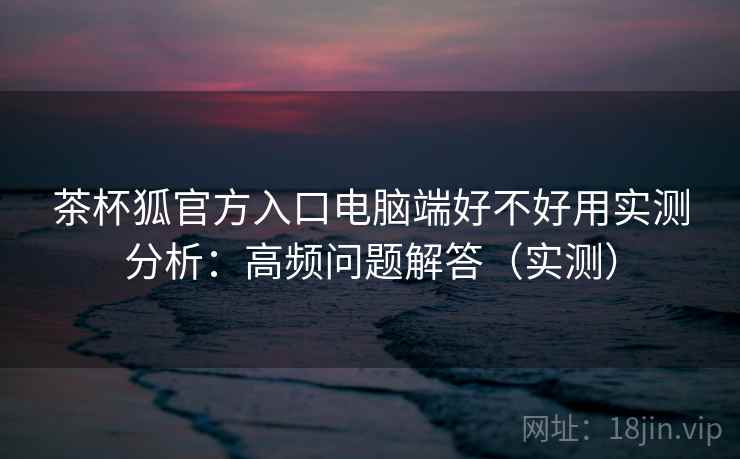 茶杯狐官方入口电脑端好不好用实测分析:高频问题解答(实测) 茶杯狐官方入口电脑端好不好用实测分析:高频问题解答(实测)