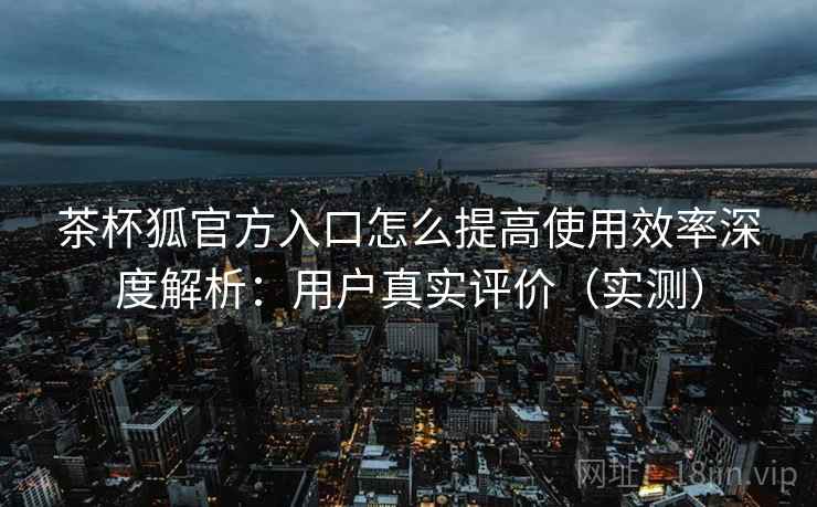 茶杯狐官方入口怎么提高使用效率深度解析:用户真实评价(实测) 茶杯狐官方入口怎么提高使用效率深度解析:用户真实评价(实测)