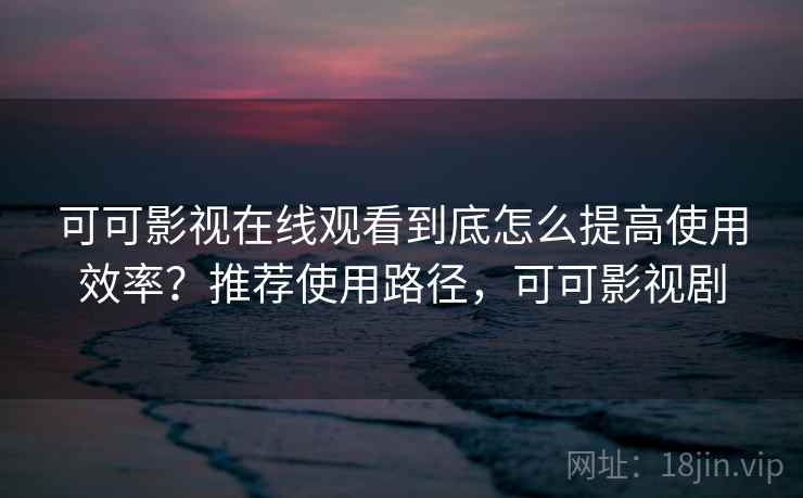 可可影视在线观看到底怎么提高使用效率?推荐使用路径,可可影视剧 可可影视在线观看到底怎么提高使用效率?推荐使用路径,可可影视剧